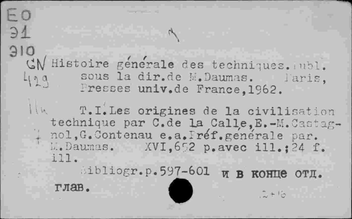 ﻿Ео
зі	\
эю
(^Histoire generale des techniques.-ubl. sous la dir.de M.Daumas. laris, J	Tresses univ.de France,1962.
ІІК	T.I.Les origines de la civilisation
technique par C.de La Calle,E.-M.Castag nol,G.Contenau e.a.Iréf.generale par. LI.Daurnas. XVI,652 p.avec ill.; 24 f.
■ibliogr.р.597-601 и в конце ОТД глав.